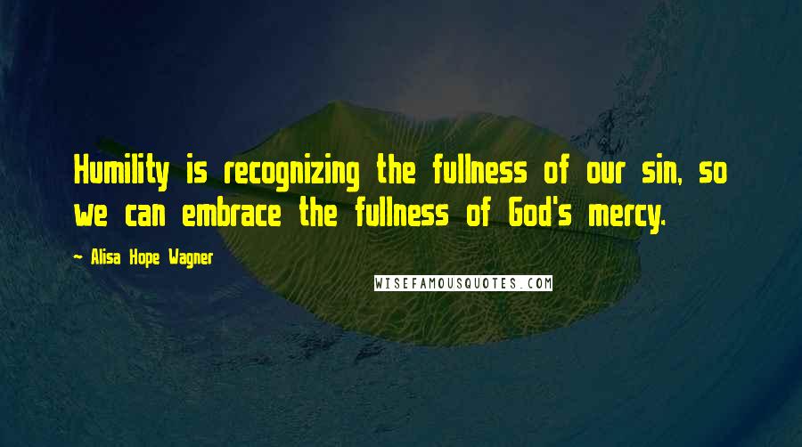 Alisa Hope Wagner Quotes: Humility is recognizing the fullness of our sin, so we can embrace the fullness of God's mercy.