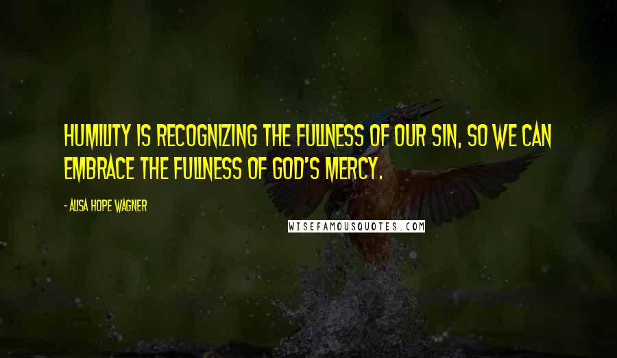 Alisa Hope Wagner Quotes: Humility is recognizing the fullness of our sin, so we can embrace the fullness of God's mercy.