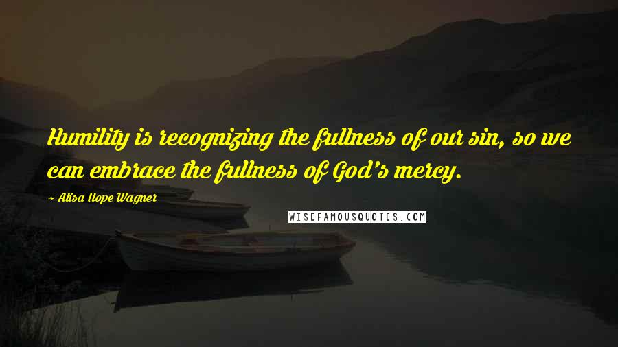 Alisa Hope Wagner Quotes: Humility is recognizing the fullness of our sin, so we can embrace the fullness of God's mercy.