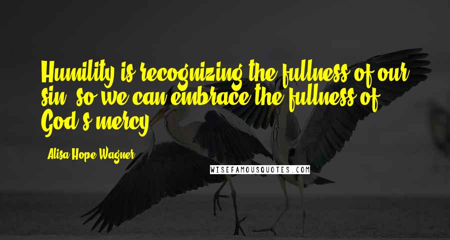 Alisa Hope Wagner Quotes: Humility is recognizing the fullness of our sin, so we can embrace the fullness of God's mercy.