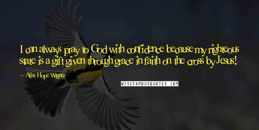 Alisa Hope Wagner Quotes: I can always pray to God with confidence because my righteous state is a gift given through grace in faith on the cross by Jesus!