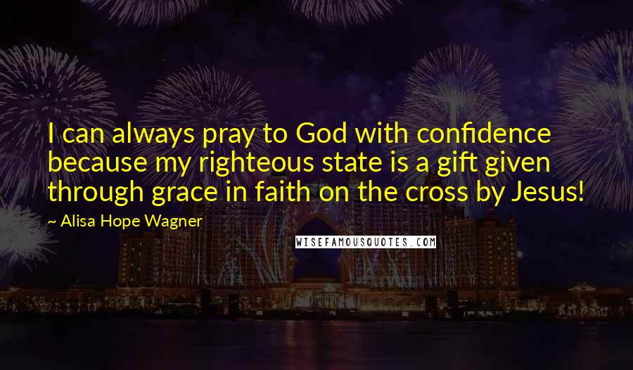 Alisa Hope Wagner Quotes: I can always pray to God with confidence because my righteous state is a gift given through grace in faith on the cross by Jesus!