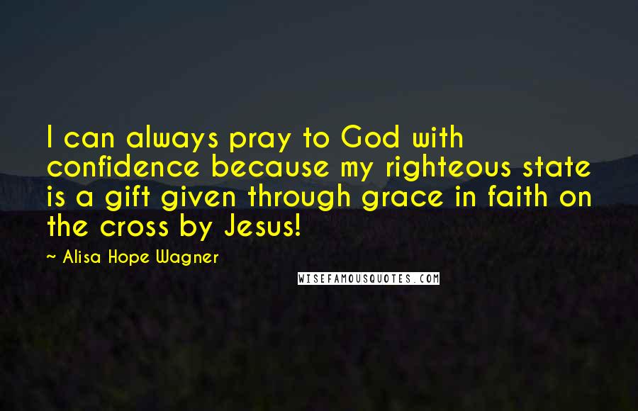 Alisa Hope Wagner Quotes: I can always pray to God with confidence because my righteous state is a gift given through grace in faith on the cross by Jesus!