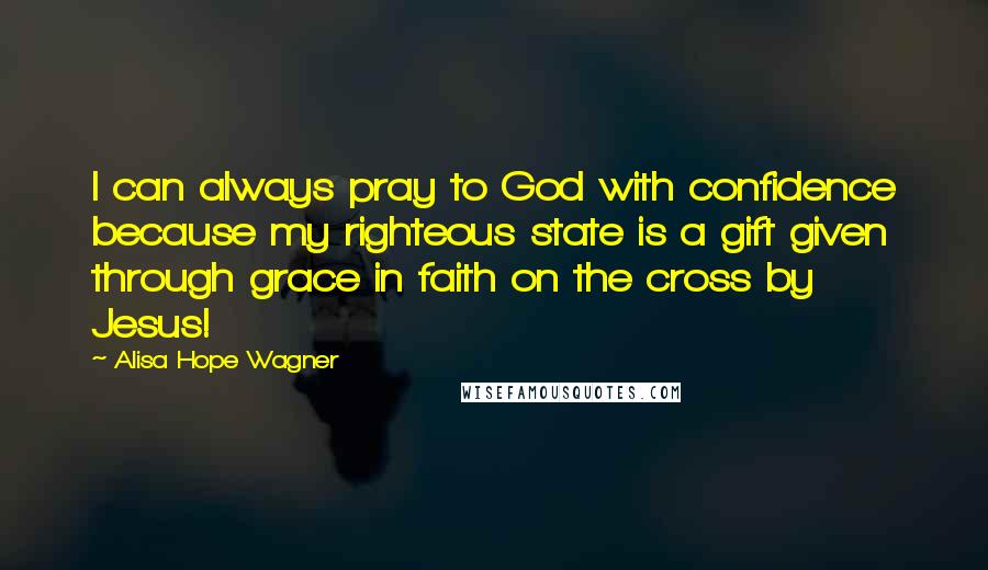Alisa Hope Wagner Quotes: I can always pray to God with confidence because my righteous state is a gift given through grace in faith on the cross by Jesus!
