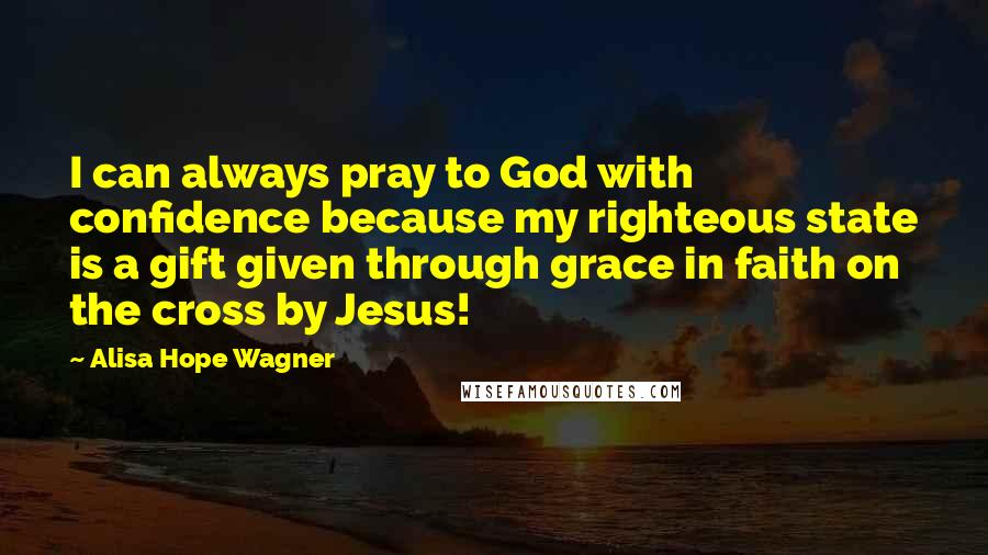 Alisa Hope Wagner Quotes: I can always pray to God with confidence because my righteous state is a gift given through grace in faith on the cross by Jesus!