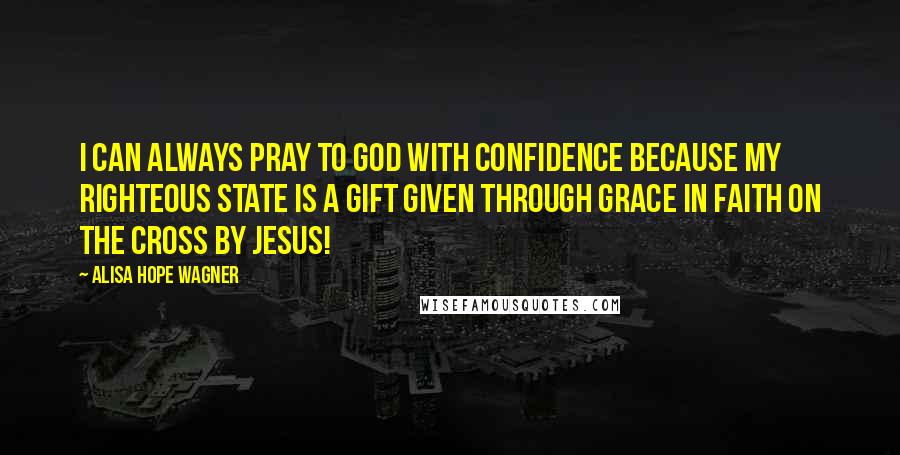 Alisa Hope Wagner Quotes: I can always pray to God with confidence because my righteous state is a gift given through grace in faith on the cross by Jesus!