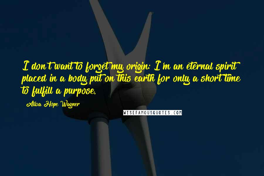 Alisa Hope Wagner Quotes: I don't want to forget my origin: I'm an eternal spirit placed in a body put on this earth for only a short time to fulfill a purpose.