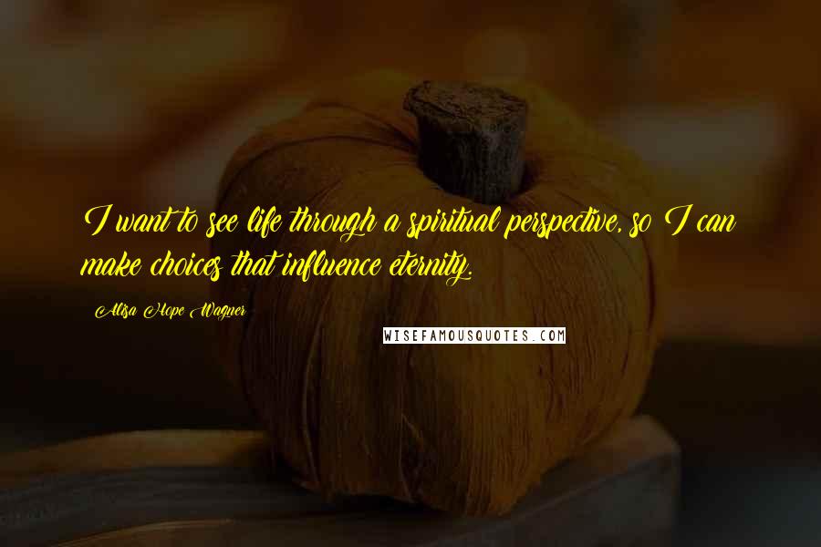 Alisa Hope Wagner Quotes: I want to see life through a spiritual perspective, so I can make choices that influence eternity.