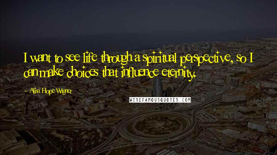 Alisa Hope Wagner Quotes: I want to see life through a spiritual perspective, so I can make choices that influence eternity.