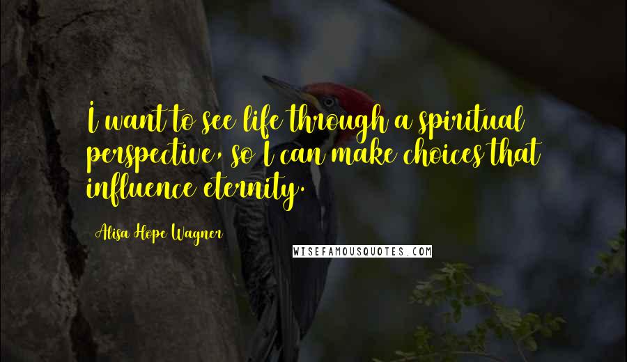 Alisa Hope Wagner Quotes: I want to see life through a spiritual perspective, so I can make choices that influence eternity.