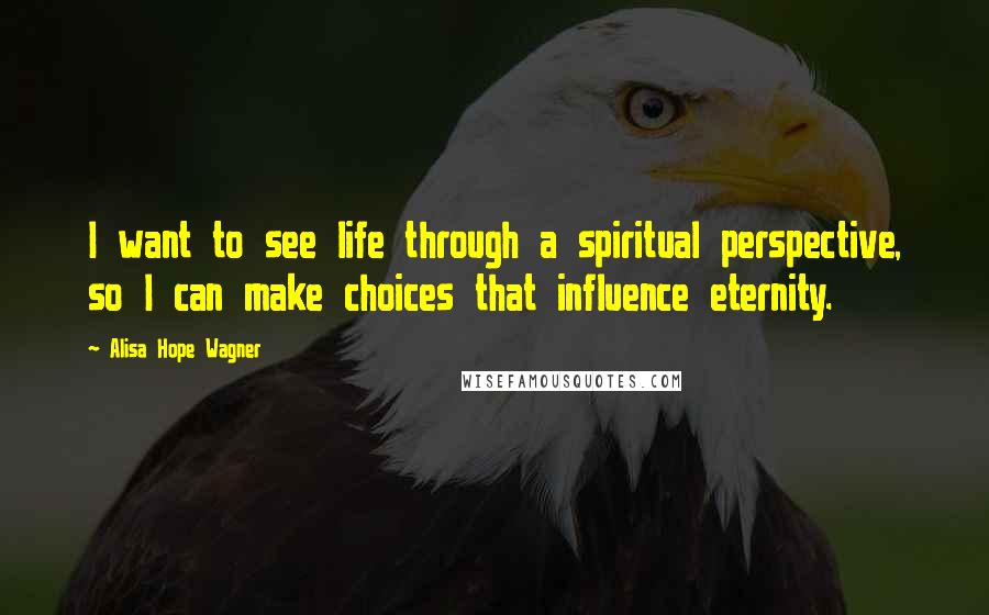 Alisa Hope Wagner Quotes: I want to see life through a spiritual perspective, so I can make choices that influence eternity.