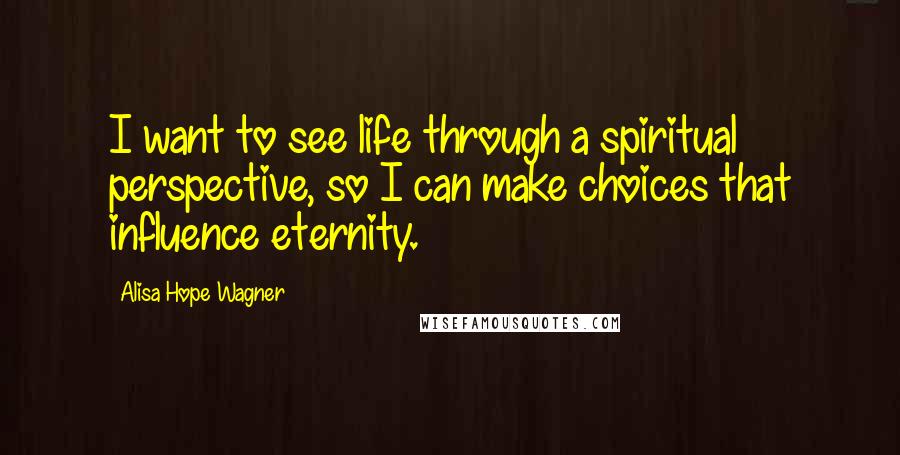 Alisa Hope Wagner Quotes: I want to see life through a spiritual perspective, so I can make choices that influence eternity.