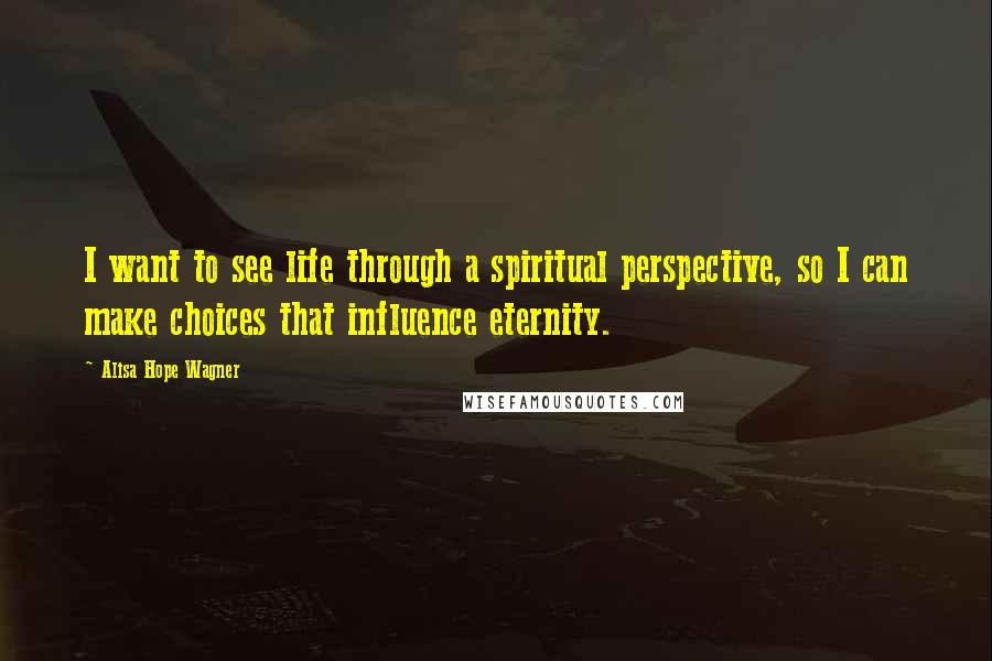 Alisa Hope Wagner Quotes: I want to see life through a spiritual perspective, so I can make choices that influence eternity.