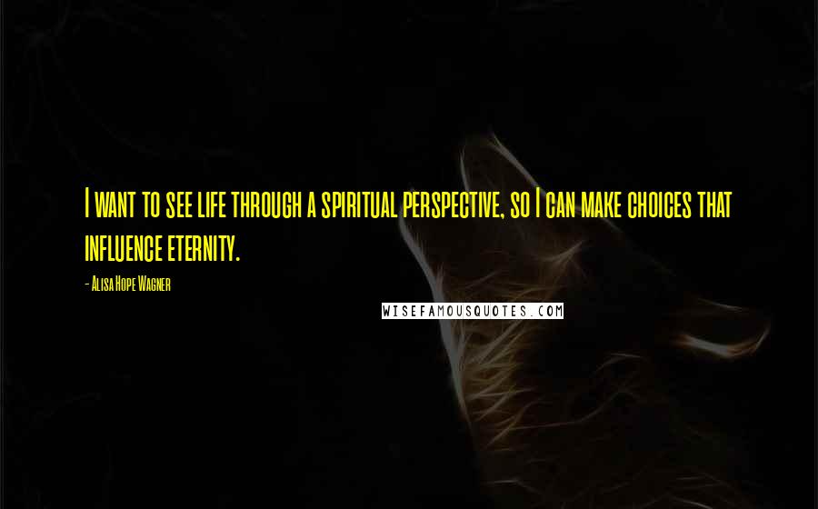 Alisa Hope Wagner Quotes: I want to see life through a spiritual perspective, so I can make choices that influence eternity.