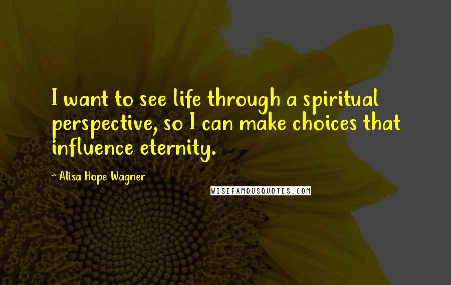 Alisa Hope Wagner Quotes: I want to see life through a spiritual perspective, so I can make choices that influence eternity.