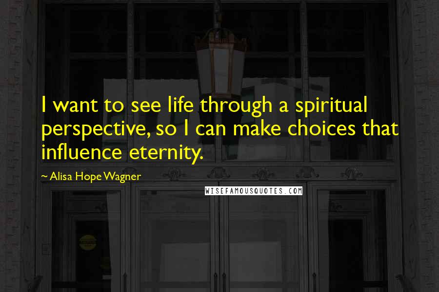 Alisa Hope Wagner Quotes: I want to see life through a spiritual perspective, so I can make choices that influence eternity.