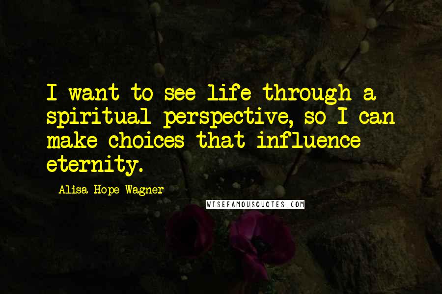 Alisa Hope Wagner Quotes: I want to see life through a spiritual perspective, so I can make choices that influence eternity.