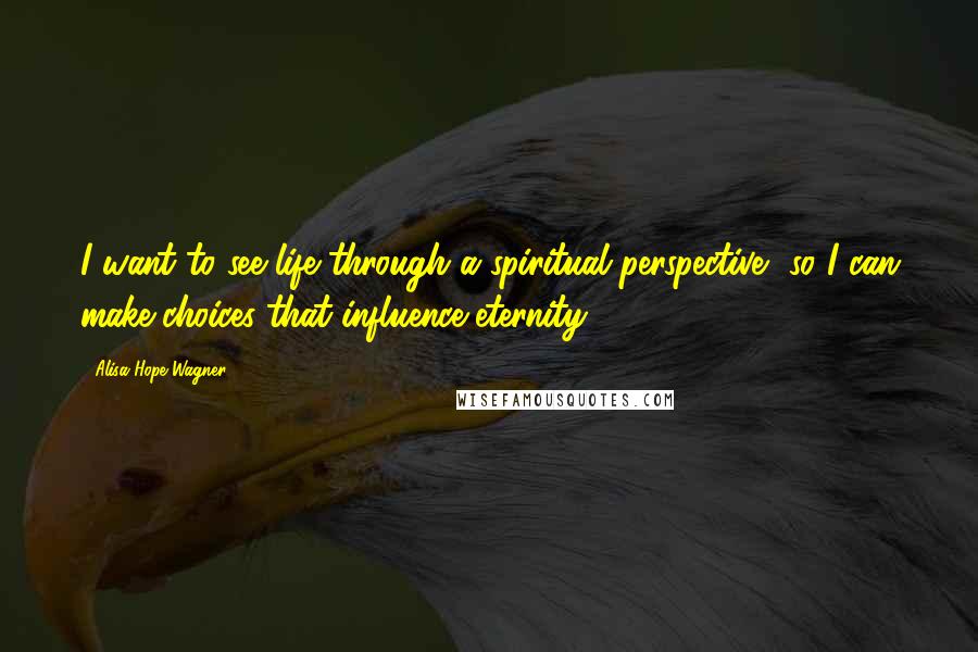 Alisa Hope Wagner Quotes: I want to see life through a spiritual perspective, so I can make choices that influence eternity.