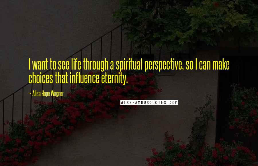 Alisa Hope Wagner Quotes: I want to see life through a spiritual perspective, so I can make choices that influence eternity.