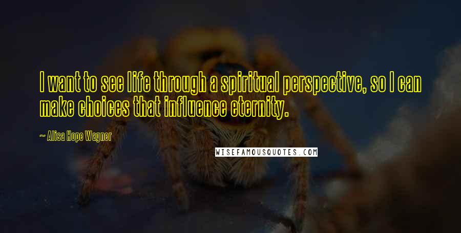 Alisa Hope Wagner Quotes: I want to see life through a spiritual perspective, so I can make choices that influence eternity.