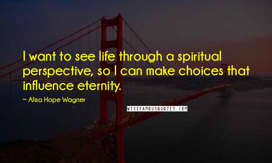 Alisa Hope Wagner Quotes: I want to see life through a spiritual perspective, so I can make choices that influence eternity.