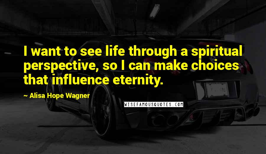 Alisa Hope Wagner Quotes: I want to see life through a spiritual perspective, so I can make choices that influence eternity.