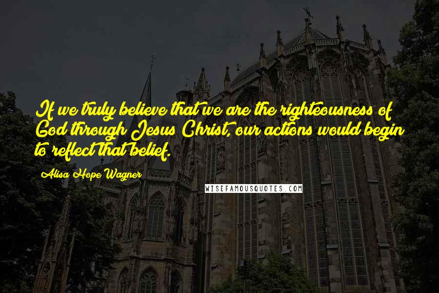 Alisa Hope Wagner Quotes: If we truly believe that we are the righteousness of God through Jesus Christ, our actions would begin to reflect that belief.