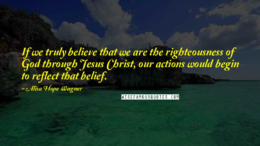 Alisa Hope Wagner Quotes: If we truly believe that we are the righteousness of God through Jesus Christ, our actions would begin to reflect that belief.