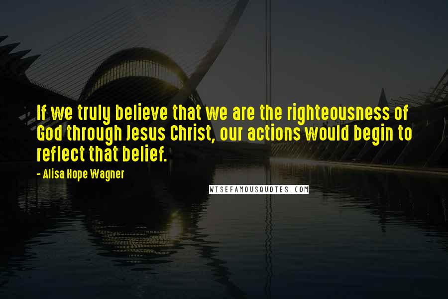 Alisa Hope Wagner Quotes: If we truly believe that we are the righteousness of God through Jesus Christ, our actions would begin to reflect that belief.