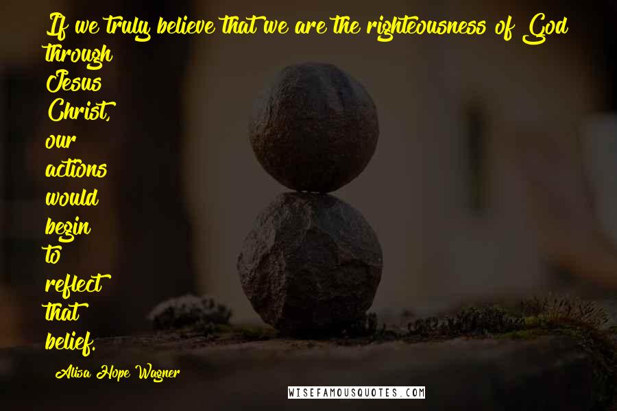 Alisa Hope Wagner Quotes: If we truly believe that we are the righteousness of God through Jesus Christ, our actions would begin to reflect that belief.