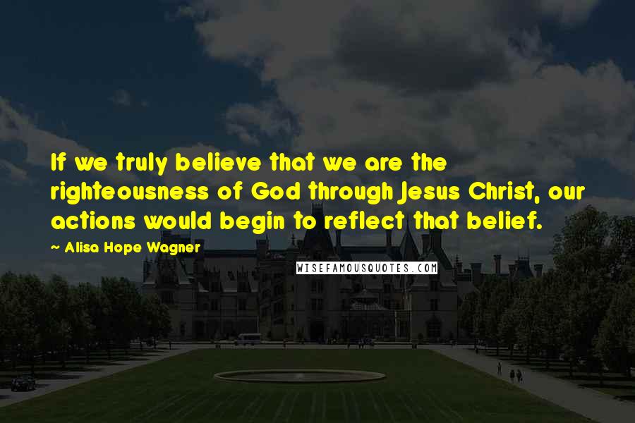 Alisa Hope Wagner Quotes: If we truly believe that we are the righteousness of God through Jesus Christ, our actions would begin to reflect that belief.