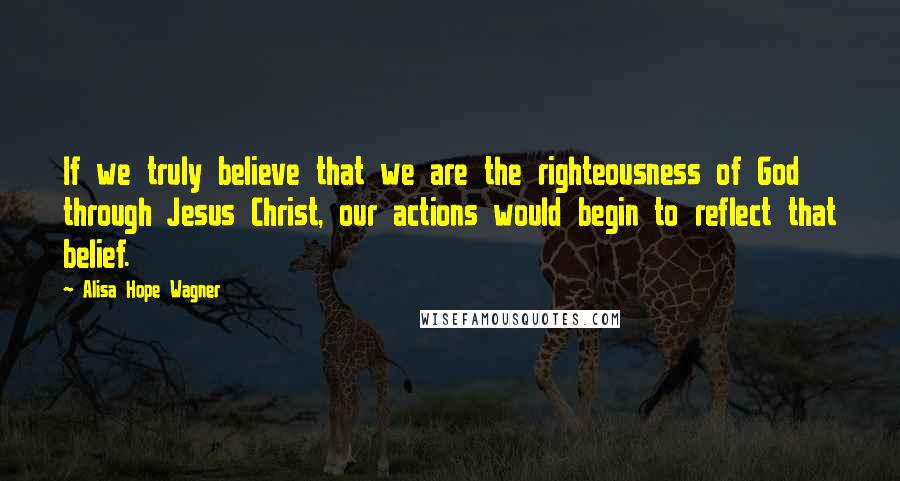 Alisa Hope Wagner Quotes: If we truly believe that we are the righteousness of God through Jesus Christ, our actions would begin to reflect that belief.