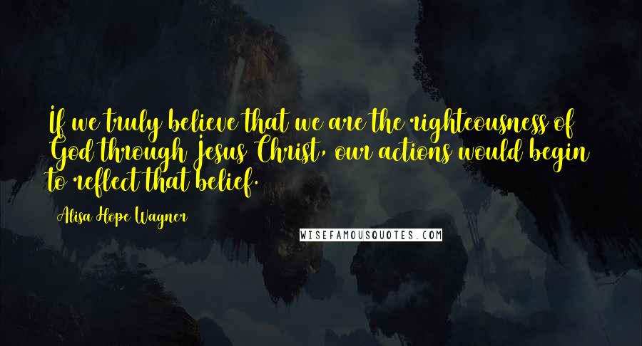 Alisa Hope Wagner Quotes: If we truly believe that we are the righteousness of God through Jesus Christ, our actions would begin to reflect that belief.