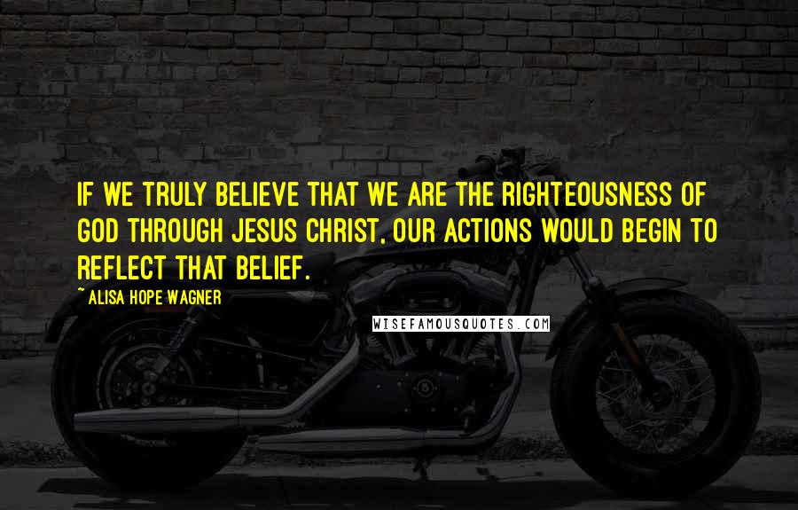 Alisa Hope Wagner Quotes: If we truly believe that we are the righteousness of God through Jesus Christ, our actions would begin to reflect that belief.