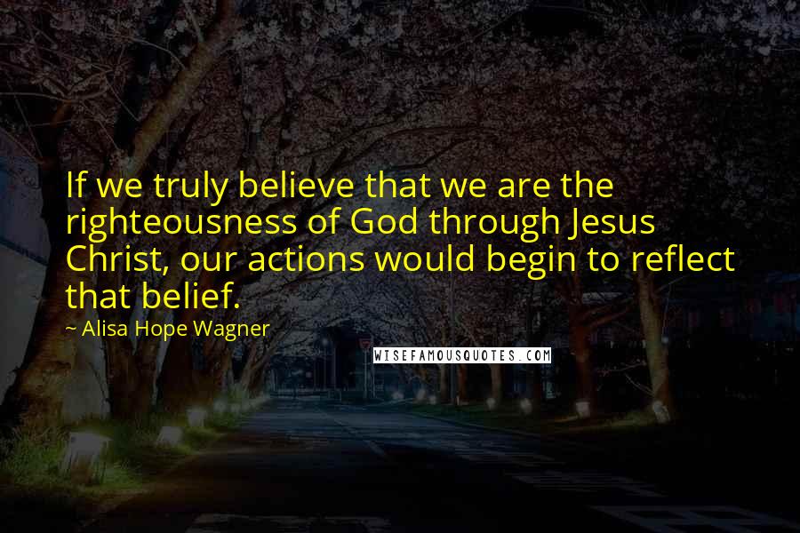 Alisa Hope Wagner Quotes: If we truly believe that we are the righteousness of God through Jesus Christ, our actions would begin to reflect that belief.