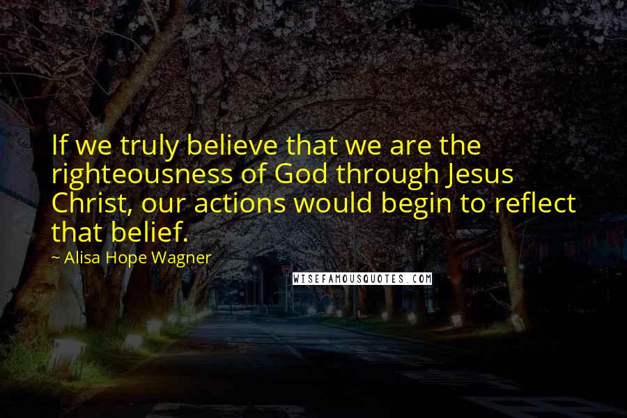 Alisa Hope Wagner Quotes: If we truly believe that we are the righteousness of God through Jesus Christ, our actions would begin to reflect that belief.