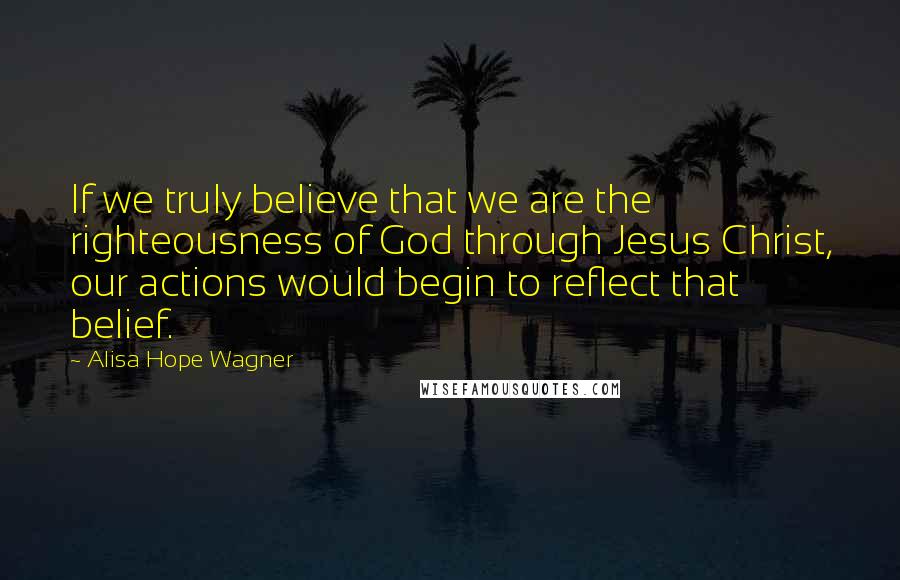 Alisa Hope Wagner Quotes: If we truly believe that we are the righteousness of God through Jesus Christ, our actions would begin to reflect that belief.