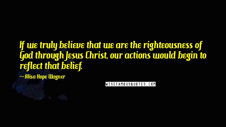 Alisa Hope Wagner Quotes: If we truly believe that we are the righteousness of God through Jesus Christ, our actions would begin to reflect that belief.