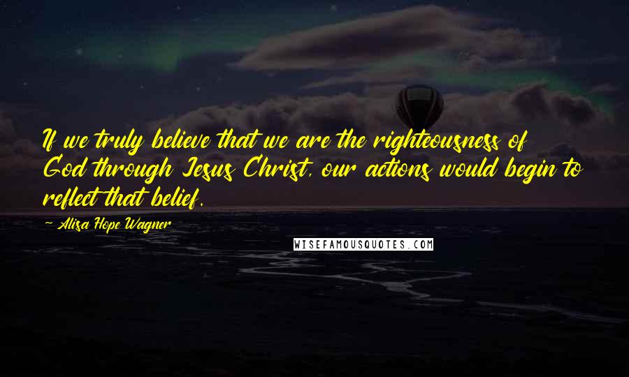 Alisa Hope Wagner Quotes: If we truly believe that we are the righteousness of God through Jesus Christ, our actions would begin to reflect that belief.