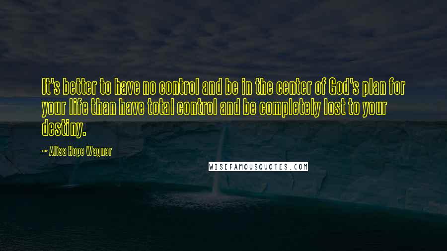 Alisa Hope Wagner Quotes: It's better to have no control and be in the center of God's plan for your life than have total control and be completely lost to your destiny.