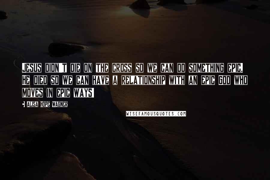 Alisa Hope Wagner Quotes: Jesus didn't die on the cross so we can do something epic. He died so we can have a relationship with an epic God who moves in epic ways!