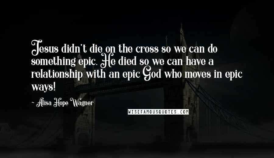 Alisa Hope Wagner Quotes: Jesus didn't die on the cross so we can do something epic. He died so we can have a relationship with an epic God who moves in epic ways!