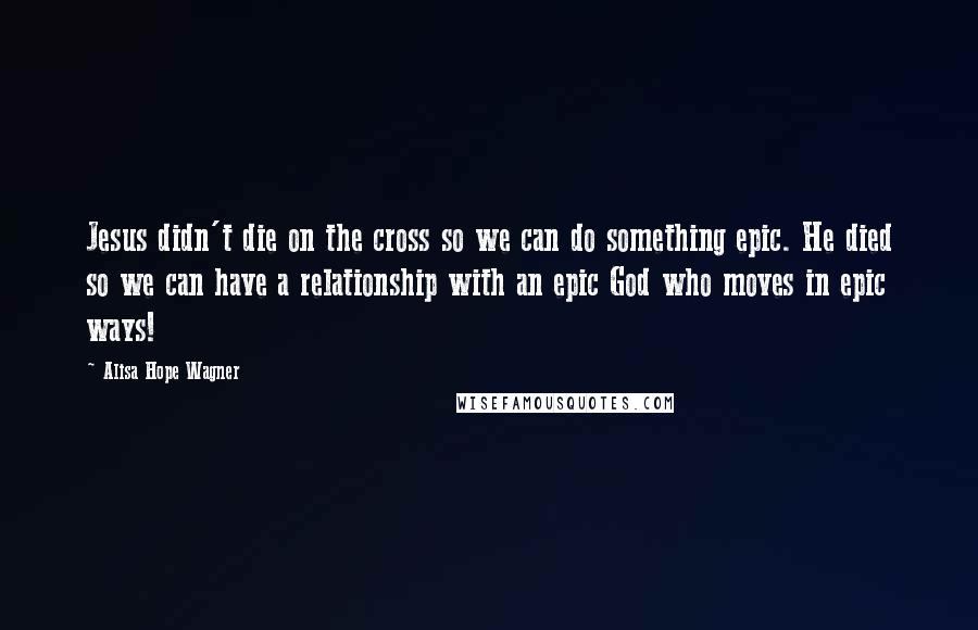 Alisa Hope Wagner Quotes: Jesus didn't die on the cross so we can do something epic. He died so we can have a relationship with an epic God who moves in epic ways!