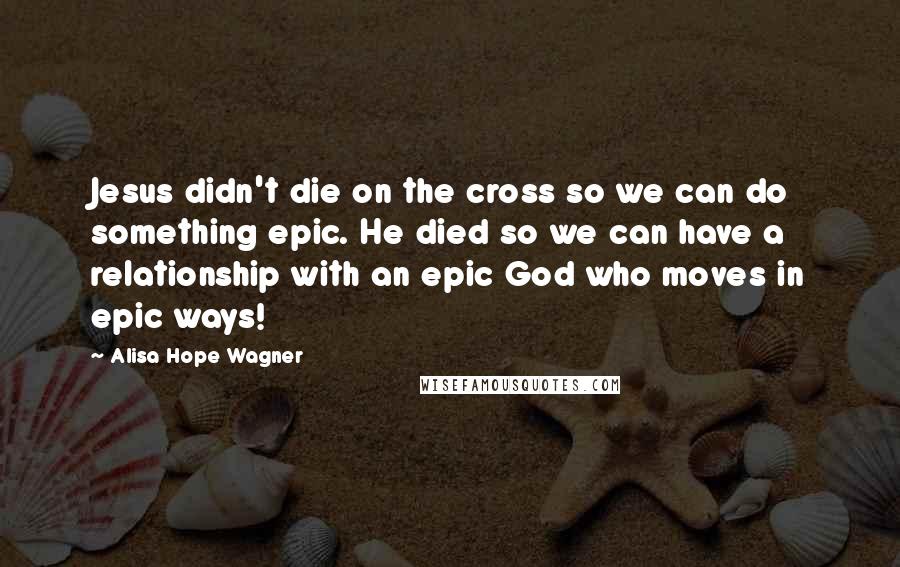 Alisa Hope Wagner Quotes: Jesus didn't die on the cross so we can do something epic. He died so we can have a relationship with an epic God who moves in epic ways!