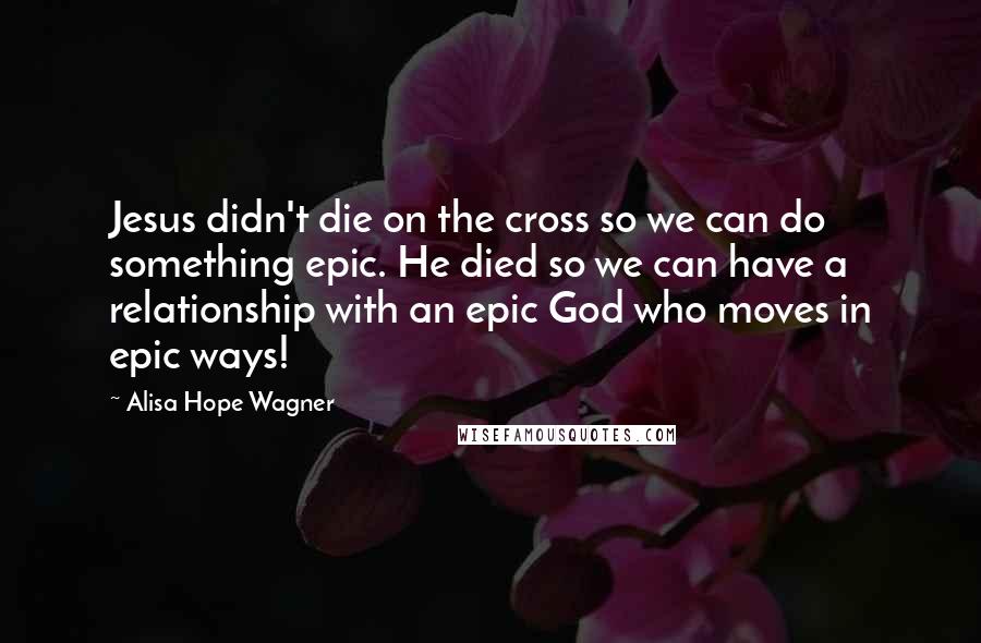 Alisa Hope Wagner Quotes: Jesus didn't die on the cross so we can do something epic. He died so we can have a relationship with an epic God who moves in epic ways!