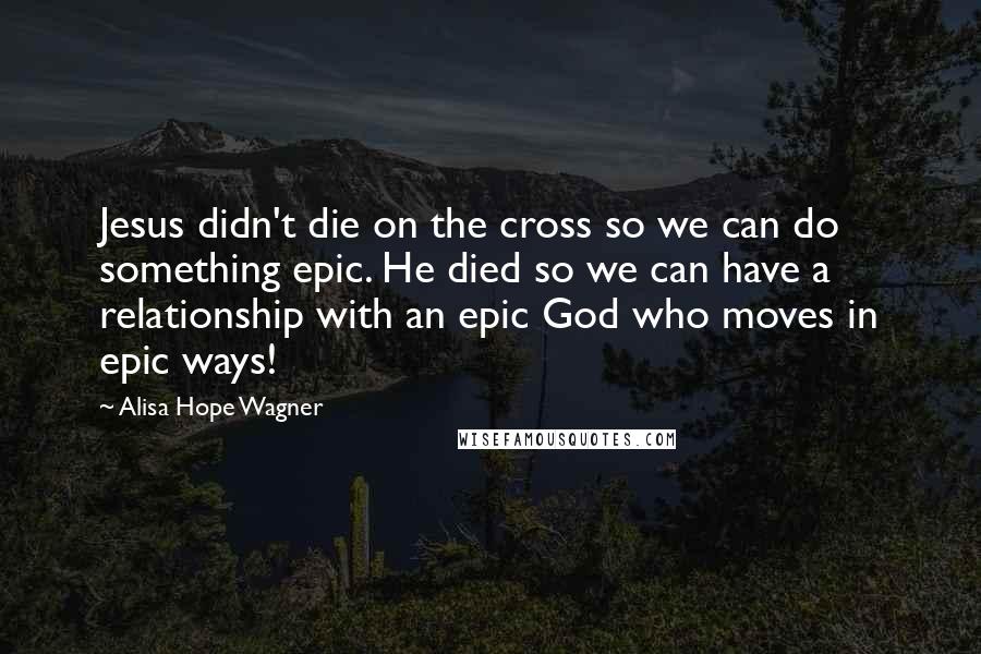 Alisa Hope Wagner Quotes: Jesus didn't die on the cross so we can do something epic. He died so we can have a relationship with an epic God who moves in epic ways!