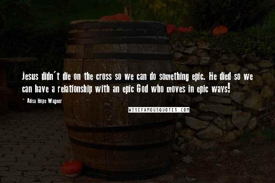 Alisa Hope Wagner Quotes: Jesus didn't die on the cross so we can do something epic. He died so we can have a relationship with an epic God who moves in epic ways!