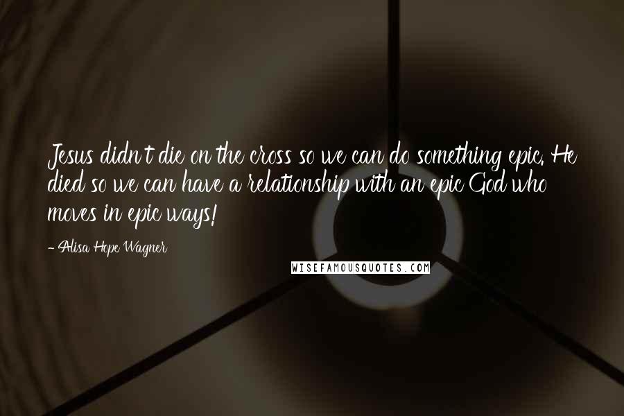 Alisa Hope Wagner Quotes: Jesus didn't die on the cross so we can do something epic. He died so we can have a relationship with an epic God who moves in epic ways!