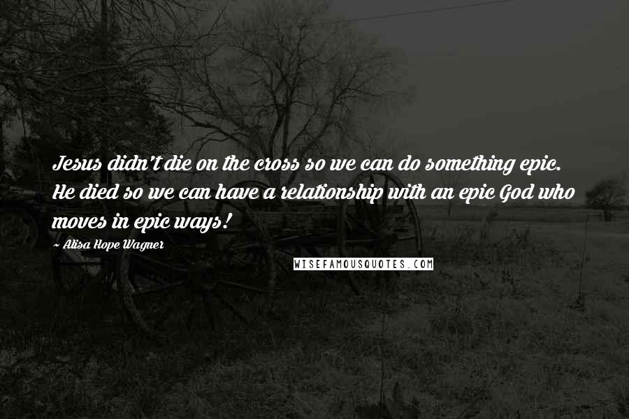 Alisa Hope Wagner Quotes: Jesus didn't die on the cross so we can do something epic. He died so we can have a relationship with an epic God who moves in epic ways!