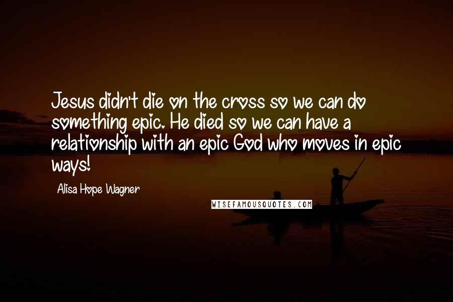 Alisa Hope Wagner Quotes: Jesus didn't die on the cross so we can do something epic. He died so we can have a relationship with an epic God who moves in epic ways!